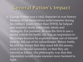    George Patton was a vital character in war history
    because of his tremendous achievements during
    his military years. Other than WWII, he helped
    and inspired many militaristic ideals and
    strategies. For instance, he was the first to use a
    motor vehicle for battle. He was an inspiration to
    his troops because he expected more out of himself
    than he did out of his subordinates. Before battle,
    he told his troops that they must kill the enemy,
    even if he should surrender, so that they are
    viewed as killers. His philosophy was that this
    reputation would make enemies more hesitant to
    fight.
 
