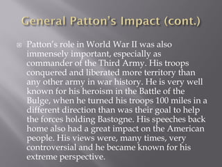    Patton’s role in World War II was also
    immensely important, especially as
    commander of the Third Army. His troops
    conquered and liberated more territory than
    any other army in war history. He is very well
    known for his heroism in the Battle of the
    Bulge, when he turned his troops 100 miles in a
    different direction than was their goal to help
    the forces holding Bastogne. His speeches back
    home also had a great impact on the American
    people. His views were, many times, very
    controversial and he became known for his
    extreme perspective.
 