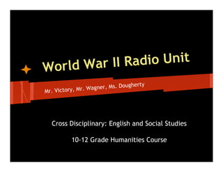 World War II Radio Unit
                                   herty
                 W agner, Ms. Doug
Mr. Victory, Mr.




  Cross Disciplinary: English and Social Studies

          10-12 Grade Humanities Course
 