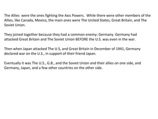 The Allies were the ones fighting the Axis Powers. While there were other members of the
Allies, like Canada, Mexico, the main ones were The United States, Great Britain, and The
Soviet Union.
They joined together because they had a common enemy: Germany. Germany had
attacked Great Britain and The Soviet Union BEFORE the U.S. was even in the war.
Then when Japan attacked The U.S, and Great Britain in December of 1941, Germany
declared war on the U.S., in support of their friend Japan.
Eventually it was The U.S., G.B., and the Soviet Union and their allies on one side, and
Germany, Japan, and a few other countries on the other side.
 