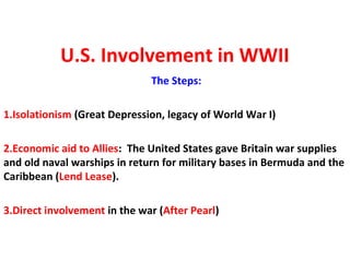 U.S. Involvement in WWII
The Steps:
1.Isolationism (Great Depression, legacy of World War I)
2.Economic aid to Allies: The United States gave Britain war supplies
and old naval warships in return for military bases in Bermuda and the
Caribbean (Lend Lease).
3.Direct involvement in the war (After Pearl)
 
