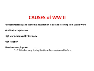 CAUSES of WW II
Political instability and economic devastation in Europe resulting from World War I
World-wide depression
High war debt owed by Germany
High inflation
Massive unemployment
31.7 % in Germany during the Great Depression and before
 