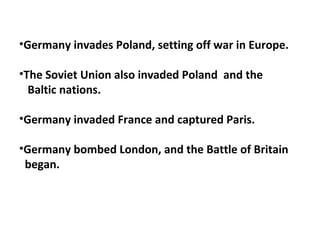 •Germany invades Poland, setting off war in Europe.
•The Soviet Union also invaded Poland and the
Baltic nations.
•Germany invaded France and captured Paris.
•Germany bombed London, and the Battle of Britain
began.
 