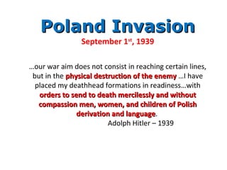Poland InvasionPoland Invasion
September 1st
, 1939
…our war aim does not consist in reaching certain lines,
but in the physical destruction of the enemyphysical destruction of the enemy …I have
placed my deathhead formations in readiness…with
orders to send to death mercilessly and withoutorders to send to death mercilessly and without
compassion men, women, and children of Polishcompassion men, women, and children of Polish
derivation and languagederivation and language.
Adolph Hitler – 1939
 