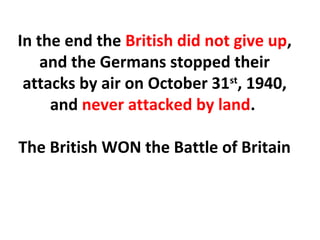 In the end the British did not give up,
and the Germans stopped their
attacks by air on October 31st
, 1940,
and never attacked by land.
The British WON the Battle of Britain
 