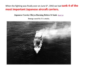 When the fighting was finally over on June 6th
, 1942 we had sunk 4 of the
most important Japanese aircraft carriers.
 