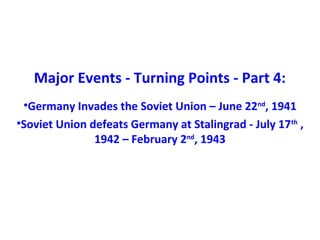 Major Events - Turning Points - Part 4:
•Germany Invades the Soviet Union – June 22nd
, 1941
•Soviet Union defeats Germany at Stalingrad - July 17th
,
1942 – February 2nd
, 1943
 