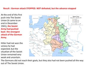 At the end of this first
push into The Soviet
Union (it came to an
end in December
1941), the Soviet
Army had pushed
back the strongest
attack of the German
Army.
Hitler had not won the
victory he had
expected, but the
situation of the Soviet
Union remained very
weak and uncertain.
The Germans did not reach their goals, but they also had not been pushed all the way
out of The Soviet Union.
Result : German attack STOPPED. NOT defeated, but the advance stopped
 