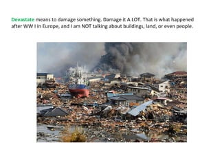 Devastate means to damage something. Damage it A LOT. That is what happened
after WW I in Europe, and I am NOT talking about buildings, land, or even people.
 