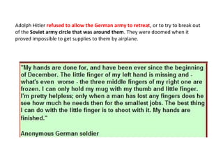 Adolph Hitler refused to allow the German army to retreat, or to try to break out
of the Soviet army circle that was around them. They were doomed when it
proved impossible to get supplies to them by airplane.
 