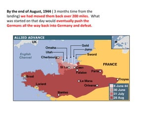 By the end of August, 1944 ( 3 months time from the
landing) we had moved them back over 200 miles. What
was started on that day would eventually push the
Germans all the way back into Germany and defeat.
 