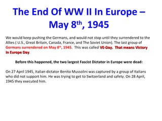 The End Of WW II In Europe –
May 8th
, 1945
We would keep pushing the Germans, and would not stop until they surrendered to the
Allies ( U.S., Great Britain, Canada, France, and The Soviet Union). The last group of
Germans surrendered on May 8th
, 1945. This was called VE-Day. That means VictoryVE-Day. That means Victory
in Europe Dayin Europe Day.
Before this happened, the two largest Fascist Dictator in Europe were dead:
On 27 April 1945, Italian dictator Benito Mussolini was captured by a group of Italians
who did not support him. He was trying to get to Switzerland and safety. On 28 April,
1945 they executed him.
 