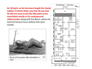 On 30 April, as the Germans fought the Soviet
soldiers in Berlin Hitler saw that all was lost.
He did not want to die like Mussolini so he
committed suicide in his underground
safety bunker along with Eva Braun, whom he 
had married just hours before their joint 
suicide.
 