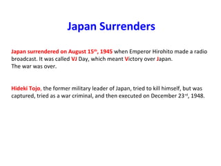 Japan Surrenders
Japan surrendered on August 15th
, 1945 when Emperor Hirohito made a radio 
broadcast. It was called VJ Day, which meant Victory over Japan.
The war was over.
Hideki Tojo, the former military leader of Japan, tried to kill himself, but was 
captured, tried as a war criminal, and then executed on December 23rd
, 1948.
 
