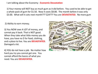 I am talking about the Economy : Economic Devastation
1) Your money will NOT buy as much gum as it did before. You used to be able to get
a whole pack of gum for $1.50. Now it costs $8.00. The month before it was only
$3.00. What will it cots next month??? $24??? You are DEVASTATED. No more gum
2) Ability to earn money;
3) You NOW owe A LOT of money, and
cannot pay it back. That is NOT good.
When they take what little money you do
have, you have no $ for food, clothing,
and a place to live. You are DEVASTATED.
Damaged a lot.
4) YOU do not have a job. No matter how
hard you try you cannot get one. You
cannot afford the basics of what you
need. You are DEVASTATED.
 