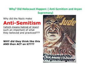 Why? Did Holocaust Happen: ( Anti-Semitism and Aryan
Supremacy)
Why did the Nazis make
Anti-Semitism
(which means hatred of Jews)
such an important of what
they believed and practiced???
WHY did they think like this
AND then ACT on it????
 