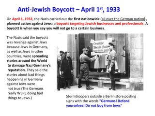 Anti-Jewish Boycott – April 1st
, 1933
On April 1, 1933, the Nazis carried out the first nationwide (all over the German nation) ,
planned action against Jews: a boycott targeting Jewish businesses and professionals. A
boycott is when you say you will not go to a certain business. 
The Nazis said the boycott 
was revenge against Jews 
because Jews in Germany, 
as well as Jews in other 
countries, were spreading
stories around the World
to damage Nazi Germany's
reputation. They said the 
stories about bad things 
happening in Germany 
against Jews were
 not true (The Germans
 really WERE doing bad
 things to Jews.) Stormtroopers outside a Berlin store posting 
signs with the words "Germans! Defend
yourselves! Do not buy from Jews"
 