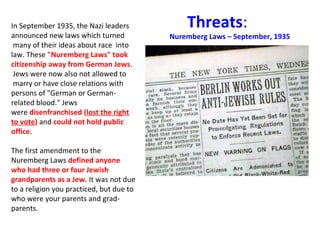 In September 1935, the Nazi leaders 
announced new laws which turned 
 many of their ideas about race  into 
law. These "Nuremberg Laws" took
citizenship away from German Jews. 
 Jews were now also not allowed to 
 marry or have close relations with 
persons of "German or German-
related blood." Jews 
were disenfranchised (lost the right
to vote) and could not hold public
office.
The first amendment to the 
Nuremberg Laws defined anyone
who had three or four Jewish
grandparents as a Jew. It was not due 
to a religion you practiced, but due to 
who were your parents and grad-
parents.
Threats:
Nuremberg Laws – September, 1935
 