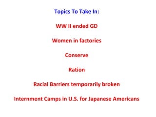 Topics To Take In:
WW II ended GD
Women in factories
Conserve
Ration
Racial Barriers temporarily broken
Internment Camps in U.S. for Japanese Americans
 