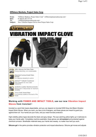 Offshore Markets, Project Sales Corp
From: "Offshore Markets, Project Sales Corp" <offshore@projectsalescorp.com>
Date: 01 March 2013 07:54
To: <offshore@projectsalescorp.com>
Subject: New Vibration Impact Gloves from Project Sales Corp
Page 1 of 2
13/03/2013
Working with POWER AND IMPACT TOOLS, use our new Vibration Impact
Gloves from Ironclad !
Ironclad is a word that means dependable, and you can depend on Ironclad WWI Grey And Black Vibration
Impact Work Gloves. When you work, you face a lot of dangers, and these gloves are meant to guard you
against them all. Your hands are your tools, and you need Ironclad protection.
High-visibility yellow logos decorate the black and gray design. The eye-catching yellow lights up in darkness to
keep your hands safer. Completely machine-washable, these gloves are oil-resistant and protected against
chemical corrosion. Breathable materials keep your hands less sweaty, no matter how hard you work.
Silicone gel in the palms provides vibration protection and impact-absorbance. Silicone gel moves and adjusts
 