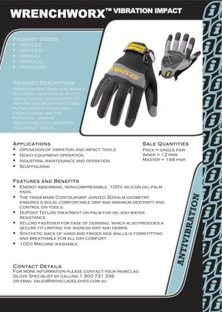 WRENCHWORX™ VIBRATION IMPACT
Product Codes
! WWI-02-S
! WWI-03-M
! WWI-04-L
! WWI-05-XL
! WWI-06-XXL
Product Description
Wrenchworx Vibration Impact
is a highly dexterous, patent
design glove, engineered to
provide maximum protection,
in the critical palm area,
from fatigue and the
potential damage
associated with vibration
and impact tools.
Applications
! Operation of vibration and impact tools
! Heavy equipment operation
! Industrial maintenance and operation
! Scaffolding
Sale Quantities
Pack = single pair
Inner = 12 pair
Master = 144 pair
Features and Benefits
! Energy absorbing, non-compressible, 100% silicon gel-palm
pads.
! The trademark Contourgrip jointed 3D-palm geometry
ensures a solid, comfortable grip and maximum dexterity and
control on tools.
! DuPont Teflon treatment on palm for oil and water
resistance.
! Velcro fastener for ease of donning, which also provides a
secure fit limiting the ingress dirt and debris.
! Synthetic back of hand and finger side walls is form fitting
and breathable for all day comfort.
! 100% Machine washable.
Contact Details
For more information please contact your Ironclad
Glove Specialist by calling 1 300 731 336
or email sales@ironcladgloves.com.au
 