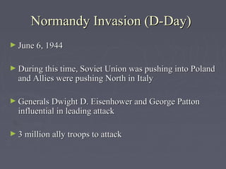 Normandy Invasion (D-Day)
► June 6, 1944


► During this time, Soviet Union was pushing into Poland
  and Allies were pushing North in Italy

► Generals Dwight D. Eisenhower and George Patton
  influential in leading attack

► 3 million ally troops to attack
 
