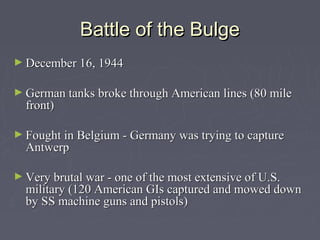 Battle of the Bulge
► December 16, 1944


► German tanks broke through American lines (80 mile
  front)

► Fought in Belgium - Germany was trying to capture
  Antwerp

► Very brutal war - one of the most extensive of U.S.
  military (120 American GIs captured and mowed down
  by SS machine guns and pistols)
 