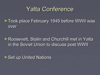 Yalta Conference
► Took place February 1945 before WWII was
 over

► Roosevelt, Stalin and Churchill met in Yalta
 in the Soviet Union to discuss post WWII

► Set up United Nations
 