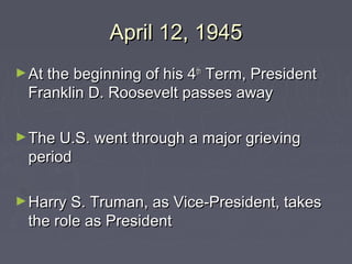 April 12, 1945
► At the beginning of his 4 th
                           Term, President
  Franklin D. Roosevelt passes away

► The U.S. went through a major grieving
  period

► Harry S. Truman, as Vice-President, takes
  the role as President
 