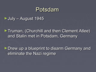 Potsdam
► July – August 1945


► Truman, (Churchill and then Clement Atlee)
 and Stalin met in Potsdam, Germany

► Drew up a blueprint to disarm Germany and
 eliminate the Nazi regime
 