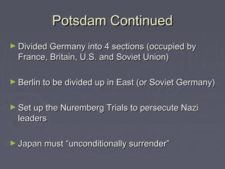 Potsdam Continued
► Divided Germany into 4 sections (occupied by
  France, Britain, U.S. and Soviet Union)

► Berlin to be divided up in East (or Soviet Germany)


► Set up the Nuremberg Trials to persecute Nazi
  leaders

► Japan must “unconditionally surrender”
 