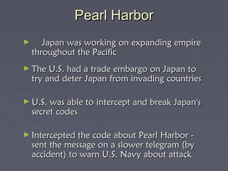 Pearl Harbor
      
►    Japan was working on expanding empire
   throughout the Pacific
► The U.S. had    a trade embargo on Japan to
    try and deter Japan from invading countries
 
► U.S. was   able to intercept and break Japan's
    secret codes
 
► Intercepted   the code about Pearl Harbor -
    sent the message on a slower telegram (by
    accident) to warn U.S. Navy about attack
 