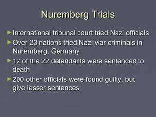 Nuremberg Trials
► International tribunal court tried Nazi officials
► Over 23 nations tried Nazi war criminals in
  Nuremberg, Germany
► 12 of the 22 defendants were sentenced to
  death
► 200 other officials were found guilty, but
  give lesser sentences
 