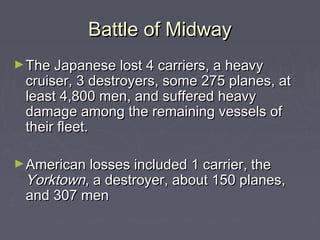 Battle of Midway
► The Japanese lost 4 carriers, a heavy
 cruiser, 3 destroyers, some 275 planes, at
 least 4,800 men, and suffered heavy
 damage among the remaining vessels of
 their fleet.

► American losses included 1 carrier, the
 Yorktown, a destroyer, about 150 planes,
 and 307 men
 