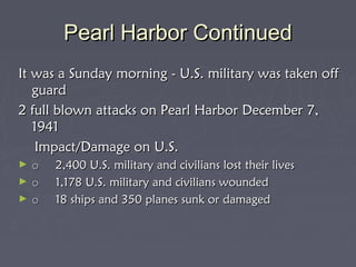 Pearl Harbor Continued
It was a Sunday morning - U.S. military was taken off
   guard
2 full blown attacks on Pearl Harbor December 7,
   1941
    Impact/Damage on U.S.
►   o     2,400 U.S. military and civilians lost their lives
►   o     1,178 U.S. military and civilians wounded
►   o     18 ships and 350 planes sunk or damaged
 