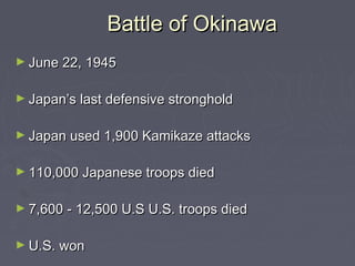 Battle of Okinawa
► June 22, 1945


► Japan’s last defensive stronghold


► Japan used 1,900 Kamikaze attacks


► 110,000 Japanese troops died


► 7,600 - 12,500 U.S U.S. troops died


► U.S. won
 