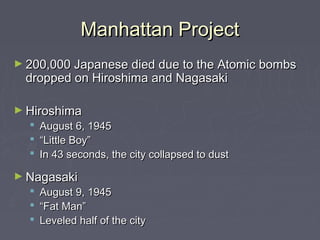Manhattan Project
► 200,000 Japanese died due to the Atomic bombs
 dropped on Hiroshima and Nagasaki

► Hiroshima
     August 6, 1945
     “Little Boy”
     In 43 seconds, the city collapsed to dust

► Nagasaki
   August 9, 1945
   “Fat Man”
   Leveled half of the city
 