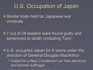U.S. Occupation of Japan
► Similar trials held for Japanese war
 criminals

► 7 out of 28 leaders were found guilty and
 sentenced to death (including Tojo)

► U.S. occupied Japan for 6 years under the
 direction of General Douglas MacArthur
   Called for a New Constitution (w/ free elections
    and women suffrage)
 