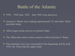 Battle of the Atlantic
►   1939 – 1945 (Jan. 1942 – July 1943 were decisive)

►   German U-Boats were sinking unprotected U.S. and other Allies'
    merchant ships

►   Allies began using convoys to protect ships

►   The Allies also used a sonar system to detect German U-Boats

►   The Germans were very successful in the beginning, but by mid -
    1943, the Allies had the upper hand
 