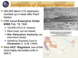 Internment of Japanese Americans
300,000 aliens (1/2 Japanese)
rounded up in week after Pearl
Harbor
FDR issued Executive Order
9066 Feb. 19, 1942
120,000 (2/3 U.S. citizens)
West coast, but not Hawaii
War Relocation Authority ran
internment camps
Upheld by Supreme Court in
Korematsu v. U.S. (1944)
Nisei 442nd
Regiment one of the
most highly decorated units in
WW II
 