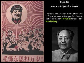 Prelude:
Japanese Aggression in Asia
The 1920s and 30s were a time of civil war
in China, between anti-imperialist Chinese
Nationalists and Communist forces led by
Mao Zedong.
 