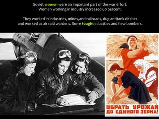 Soviet women were an important part of the war effort.
Women working in industry increased 60 percent.
They worked in industries, mines, and railroads, dug antitank ditches
and worked as air raid wardens. Some fought in battles and flew bombers.
 