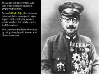 The Japanese government was
very traditional and opposed
employing women.
General Hideki Tojo, the Japanese
prime minister from 1941 to 1944,
argued that employing women
would weaken the family system
and the nation.
The Japanese met labor shortages
by using cheaply paid Korean and
Chinese workers.
 