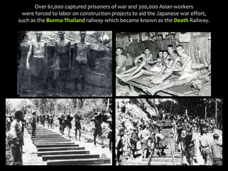 Over 61,000 captured prisoners of war and 300,000 Asian workers
were forced to labor on construction projects to aid the Japanese war effort,
such as the Burma-Thailand railway which became known as the Death Railway.
 