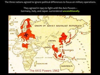 The three nations agreed to ignore political differences to focus on military operations.
They agreed in 1943 to fight until the Axis Powers –
Germany, Italy, and Japan -surrendered unconditionally.
 