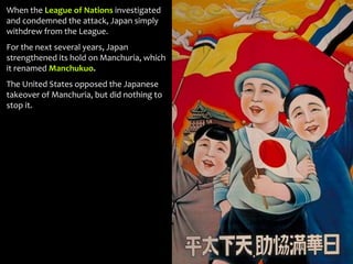 When the League of Nations investigated
and condemned the attack, Japan simply
withdrew from the League.
For the next several years, Japan
strengthened its hold on Manchuria, which
it renamed Manchukuo.
The United States opposed the Japanese
takeover of Manchuria, but did nothing to
stop it.
 