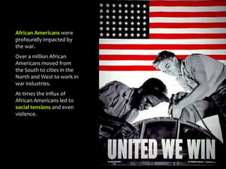 African Americans were
profoundly impacted by
the war.
Over a million African
Americans moved from
the South to cities in the
North and West to work in
war industries.
At times the influx of
African Americans led to
social tensions and even
violence.
 