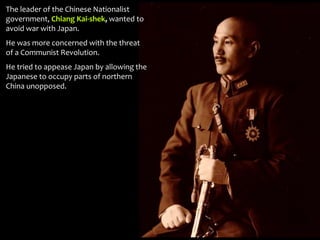 The leader of the Chinese Nationalist
government, Chiang Kai-shek, wanted to
avoid war with Japan.
He was more concerned with the threat
of a Communist Revolution.
He tried to appease Japan by allowing the
Japanese to occupy parts of northern
China unopposed.
 