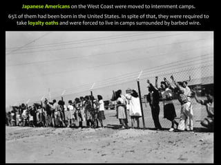 Japanese Americans on the West Coast were moved to internment camps.
65% of them had been born in the United States. In spite of that, they were required to
take loyalty oaths and were forced to live in camps surrounded by barbed wire.
 