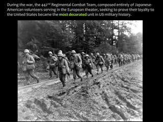 During the war, the 442nd Regimental Combat Team, composed entirely of Japanese-
American volunteers serving in the European theater, seeking to prove their loyalty to
the United States became the most decorated unit in US military history.
 